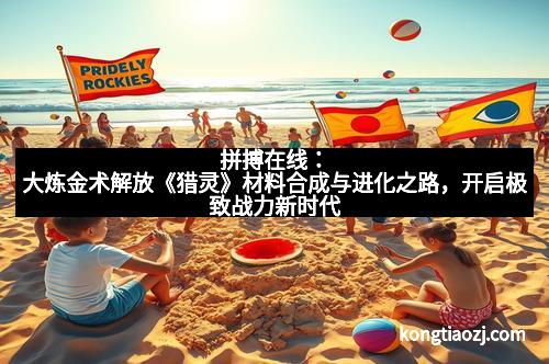 拼搏在线：大炼金术解放《猎灵》材料合成与进化之路，开启极致战力新时代