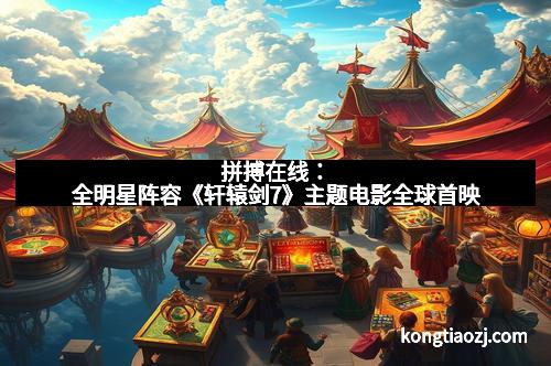 拼搏在线：全明星阵容《轩辕剑7》主题电影全球首映